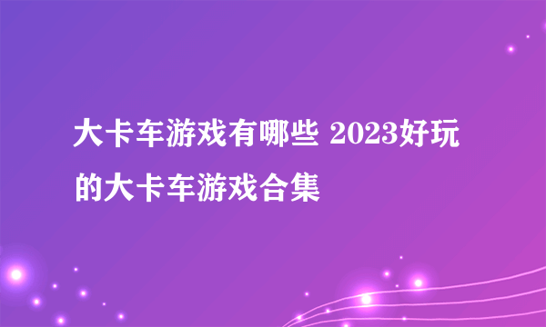 大卡车游戏有哪些 2023好玩的大卡车游戏合集