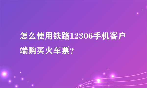 怎么使用铁路12306手机客户端购买火车票？