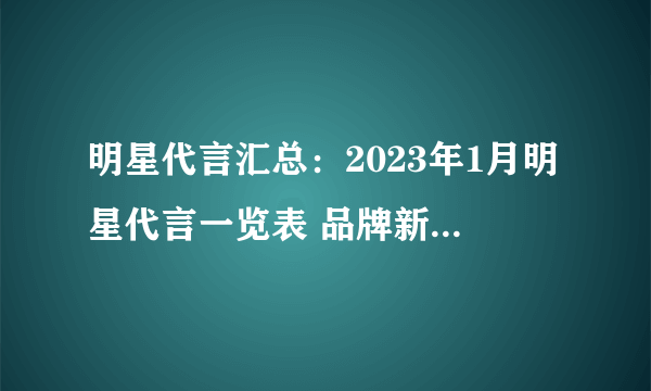 明星代言汇总：2023年1月明星代言一览表 品牌新官宣代言人有哪些