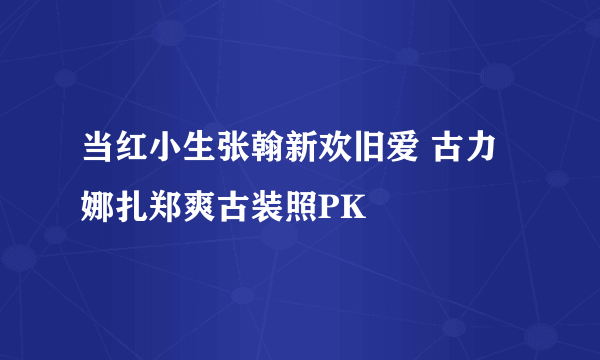 当红小生张翰新欢旧爱 古力娜扎郑爽古装照PK