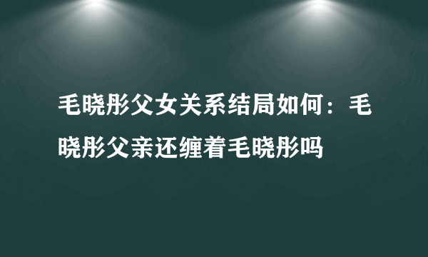 毛晓彤父女关系结局如何：毛晓彤父亲还缠着毛晓彤吗