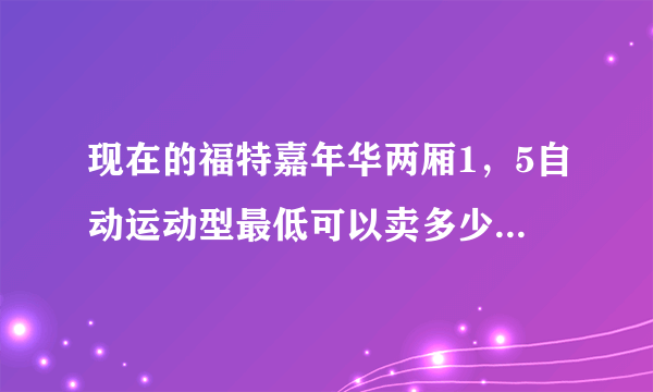 现在的福特嘉年华两厢1，5自动运动型最低可以卖多少钱？谢谢