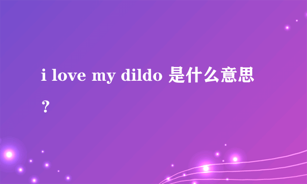 i love my dildo 是什么意思？