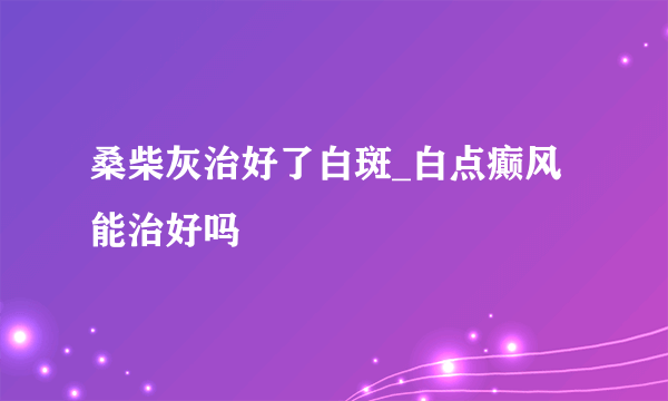 桑柴灰治好了白斑_白点癫风能治好吗