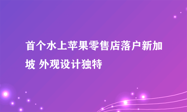 首个水上苹果零售店落户新加坡 外观设计独特