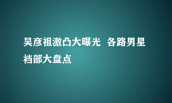 吴彦祖激凸大曝光  各路男星裆部大盘点