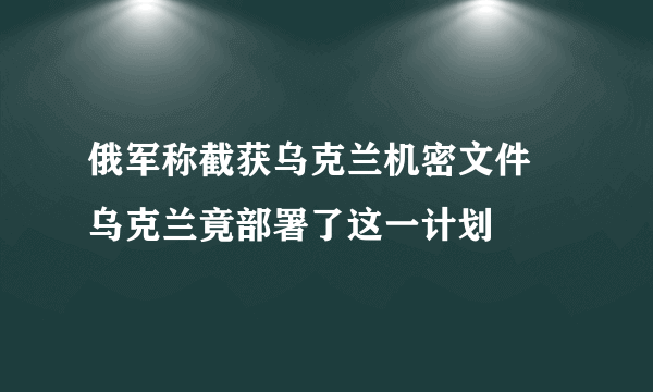 俄军称截获乌克兰机密文件 乌克兰竟部署了这一计划