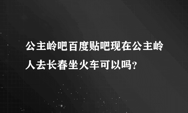 公主岭吧百度贴吧现在公主岭人去长春坐火车可以吗？