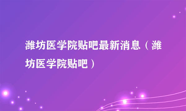 潍坊医学院贴吧最新消息（潍坊医学院贴吧）