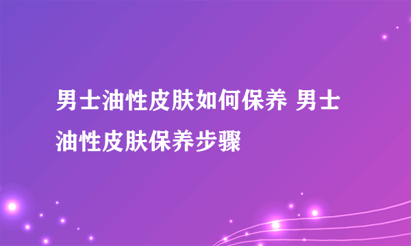 男士油性皮肤如何保养 男士油性皮肤保养步骤