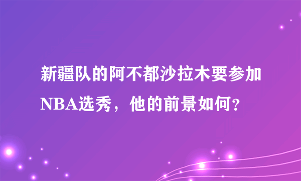 新疆队的阿不都沙拉木要参加NBA选秀，他的前景如何？