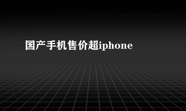 国产手机售价超iphone