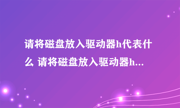 请将磁盘放入驱动器h代表什么 请将磁盘放入驱动器h是什么意思