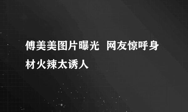 傅美美图片曝光  网友惊呼身材火辣太诱人