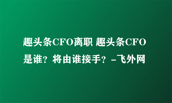 趣头条CFO离职 趣头条CFO是谁？将由谁接手？-飞外网