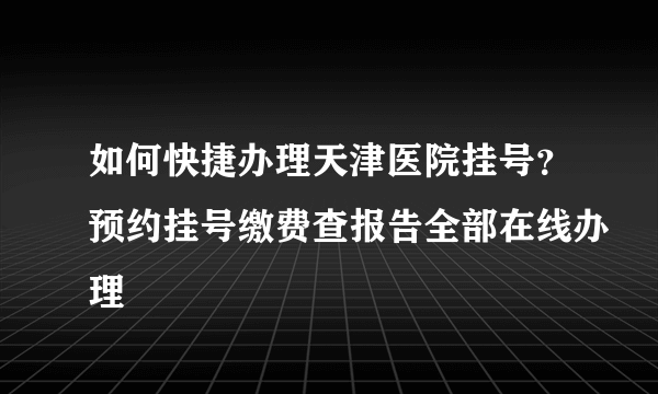 如何快捷办理天津医院挂号？预约挂号缴费查报告全部在线办理