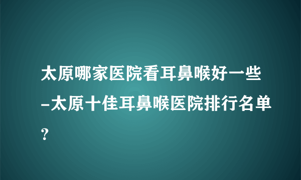 太原哪家医院看耳鼻喉好一些-太原十佳耳鼻喉医院排行名单？