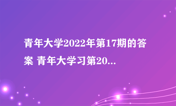 青年大学2022年第17期的答案 青年大学习第2022年第17期所有课后习题作业答案完整