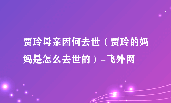 贾玲母亲因何去世（贾玲的妈妈是怎么去世的）-飞外网