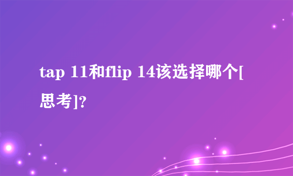 tap 11和flip 14该选择哪个[思考]？