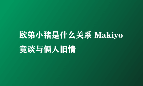 欧弟小猪是什么关系 Makiyo竟谈与俩人旧情