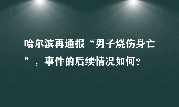 哈尔滨再通报“男子烧伤身亡”，事件的后续情况如何？