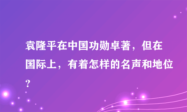 袁隆平在中国功勋卓著，但在国际上，有着怎样的名声和地位？