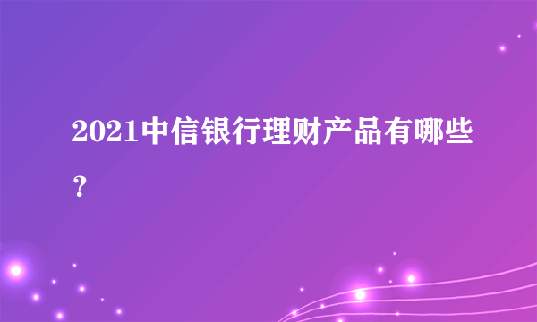 2021中信银行理财产品有哪些？