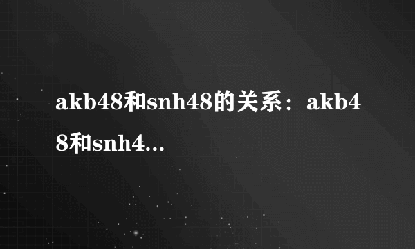 akb48和snh48的关系：akb48和snh48的区别是什么