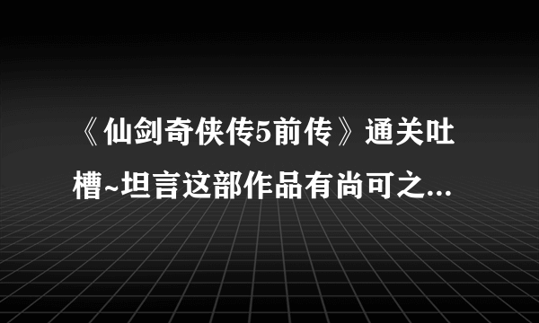 《仙剑奇侠传5前传》通关吐槽~坦言这部作品有尚可之处~50分吧