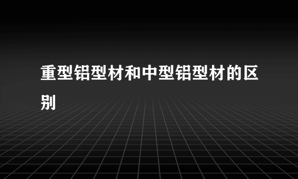 重型铝型材和中型铝型材的区别