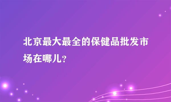 北京最大最全的保健品批发市场在哪儿？