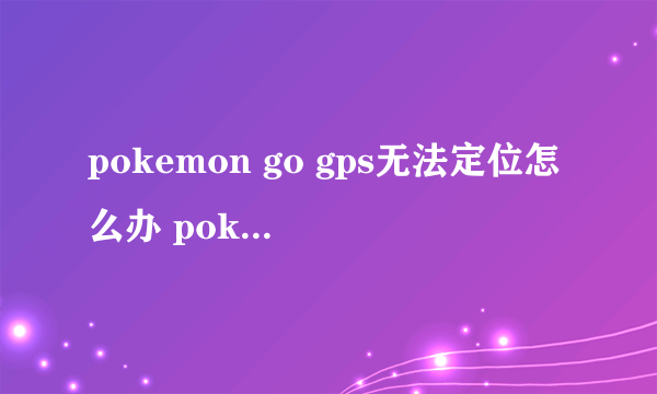 pokemon go gps无法定位怎么办 pokemon go