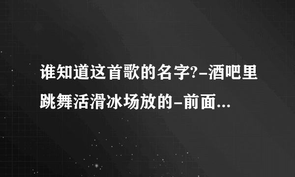 谁知道这首歌的名字?-酒吧里跳舞活滑冰场放的-前面一句是\