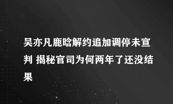 吴亦凡鹿晗解约追加调停未宣判 揭秘官司为何两年了还没结果