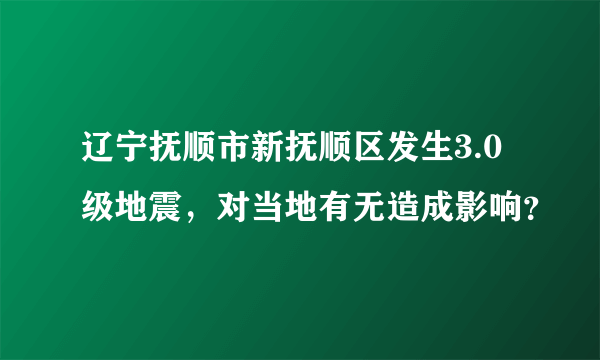 辽宁抚顺市新抚顺区发生3.0级地震，对当地有无造成影响？