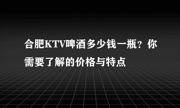 合肥KTV啤酒多少钱一瓶？你需要了解的价格与特点