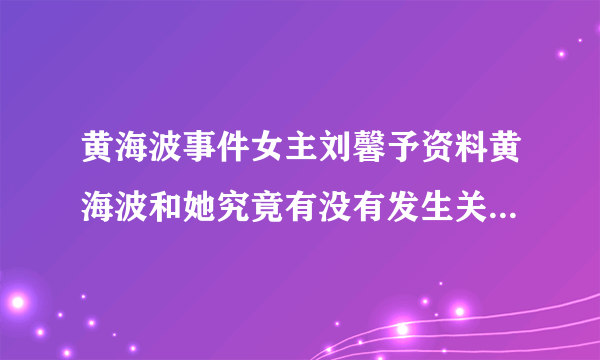 黄海波事件女主刘馨予资料黄海波和她究竟有没有发生关系-飞外网