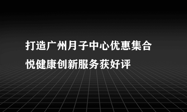 打造广州月子中心优惠集合 悦健康创新服务获好评