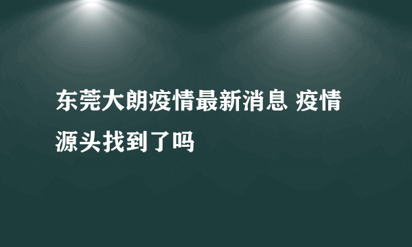 东莞大朗疫情最新消息 疫情源头找到了吗