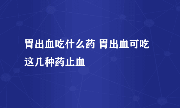 胃出血吃什么药 胃出血可吃这几种药止血