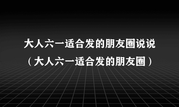 大人六一适合发的朋友圈说说（大人六一适合发的朋友圈）