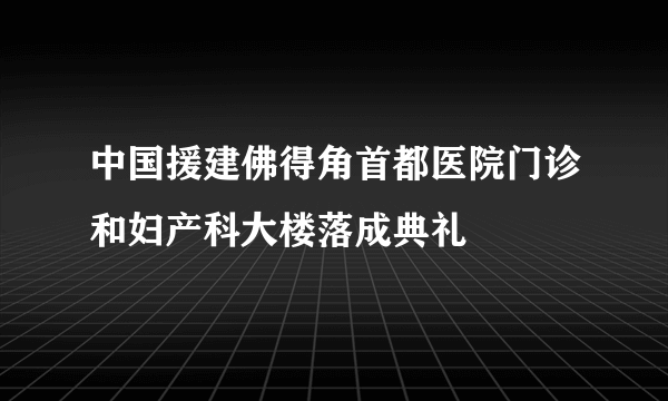 中国援建佛得角首都医院门诊和妇产科大楼落成典礼