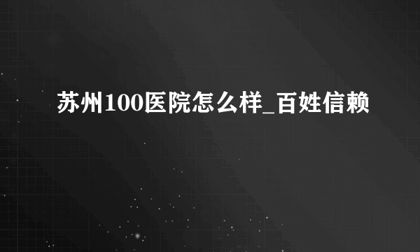 苏州100医院怎么样_百姓信赖