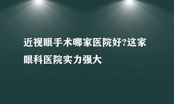 近视眼手术哪家医院好?这家眼科医院实力强大