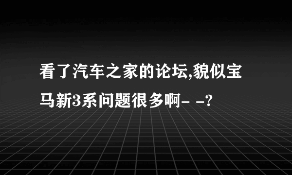 看了汽车之家的论坛,貌似宝马新3系问题很多啊- -?