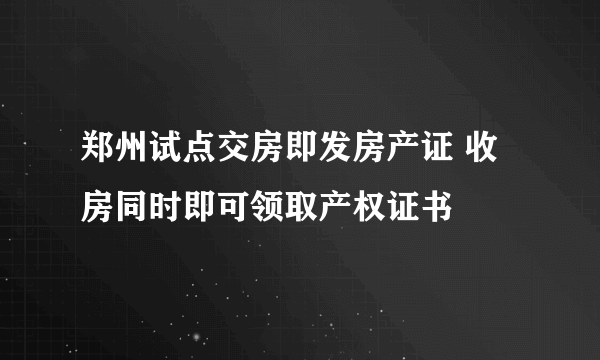 郑州试点交房即发房产证 收房同时即可领取产权证书