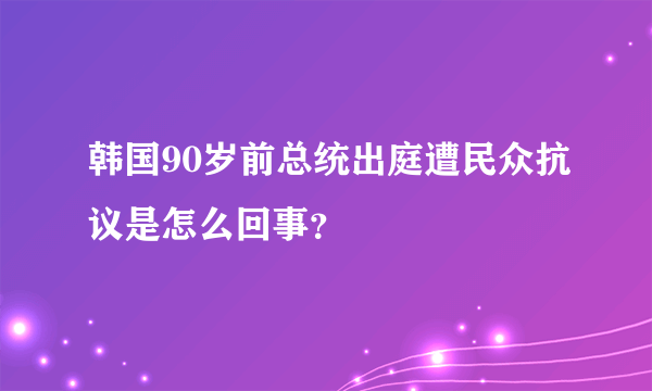 韩国90岁前总统出庭遭民众抗议是怎么回事？