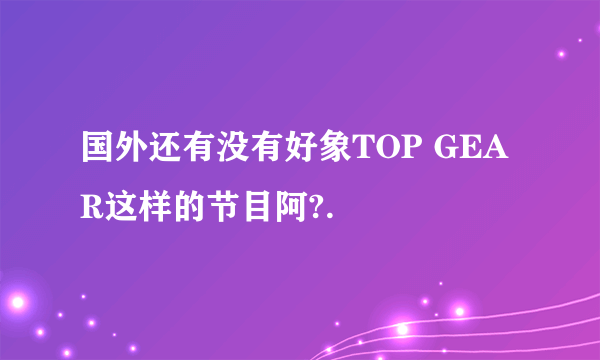 国外还有没有好象TOP GEAR这样的节目阿?.