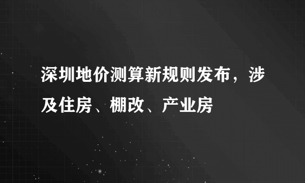 深圳地价测算新规则发布，涉及住房、棚改、产业房